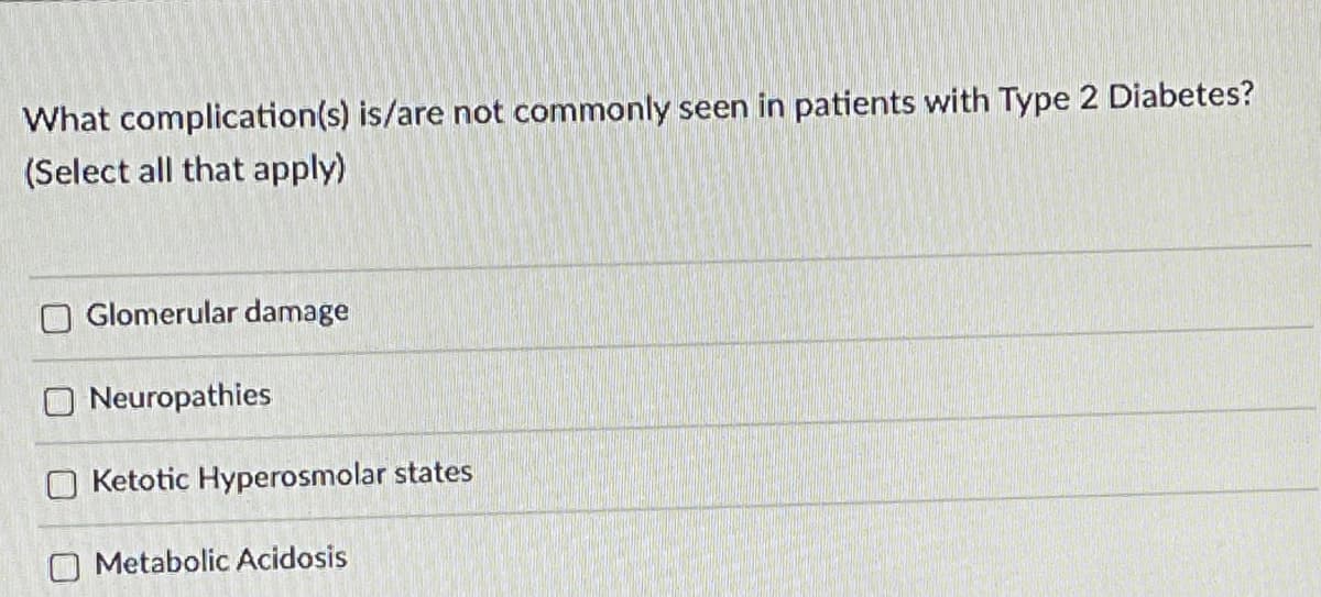 What complication(s) is/are not commonly seen in patients with Type 2 Diabetes?
(Select all that apply)
Glomerular damage
O Neuropathies
O Ketotic Hyperosmolar states
O Metabolic Acidosis
