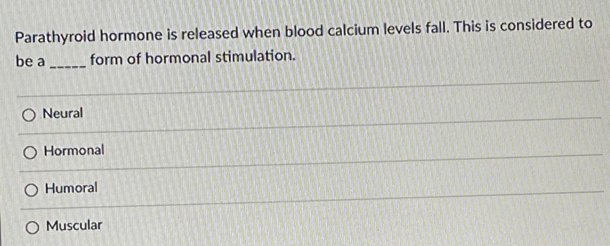 **Question:**

Parathyroid hormone is released when blood calcium levels fall. This is considered to be a _____ form of hormonal stimulation.

**Options:**

- Neural
- Hormonal
- Humoral
- Muscular

### Explanation:

This question presents a scenario involving the release of parathyroid hormone in response to falling blood calcium levels. The type of stimulation governing this biological process needs to be identified. Four options are provided:

1. **Neural:** This pertains to stimulation by the nervous system.
2. **Hormonal:** This relates to stimulation by other hormones.
3. **Humoral:** This refers to stimulation by substances dissolved in body fluids, such as blood.
4. **Muscular:** This concerns stimulation originating from muscle activity.

In this context, the correct answer would be "Humoral" because the release of parathyroid hormone in response to changing blood calcium levels involves a chemical change in the body fluids.