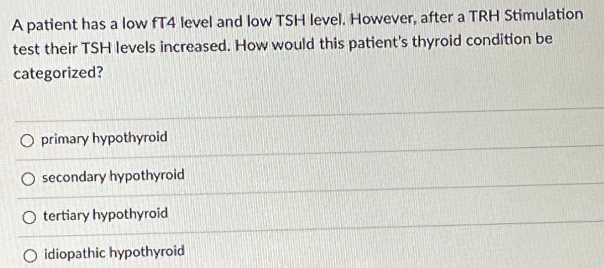 ### Understanding Thyroid Conditions Based on Diagnostic Tests

**Context:**
A patient has presented with a low fT4 (free Thyroxine) level and a low TSH (Thyroid Stimulating Hormone) level. However, upon conducting a TRH (Thyrotropin-Releasing Hormone) Stimulation test, their TSH levels increased.

### Key Question:
**How would this patient’s thyroid condition be categorized?**

### Options for Categorization:
1. **Primary Hypothyroid**:
   - Characterized by problem originating in the thyroid gland itself.
   - Typically involves elevated TSH levels as the pituitary gland compensates for low thyroid activity.

2. **Secondary Hypothyroid**:
   - Caused by dysfunction in the pituitary gland.
   - Generally results in low TSH levels due to underproduction by the pituitary gland, which impacts thyroid function.
  
3. **Tertiary Hypothyroid**:
   - Due to a defect in the hypothalamus which fails to stimulate the pituitary gland to produce TSH.
   - Usually results in low levels of TRH, and consequently low TSH and fT4 levels.

4. **Idiopathic Hypothyroid**:
   - The term is used when the underlying cause of hypothyroidism cannot be identified.

### Explanation of Options in Context:
- **Primary Hypothyroid**: Unlikely given that TSH levels increased upon TRH stimulation which indicates pituitary response.
  
- **Secondary Hypothyroid**: More plausible because the TRH stimulation test showed a positive response (increase in TSH), pointing to defective pituitary production rather than a thyroid gland issue.

- **Tertiary Hypothyroid**: Less likely since the hypothalamus would fail to release TRH, leading to low TSH without ability for stimulation response.

- **Idiopathic Hypothyroid**: This diagnosis is used when no clear cause is found, but given test results detailed above, a secondary cause seems identifiable.

### Conclusion:
Based on the provided evidence and after a TRH Stimulation test showing increased TSH levels, the patient's thyroid condition would most accurately be categorized as **secondary hypothyroid**.

---

**Reference for Medical Professionals:**
It's crucial to consider hormonal pathways and stimulation tests in accurately diagnosing thyroid conditions, thereby ensuring targeted treatment and management plans.