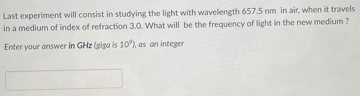 Last experiment will consist in studying the light with wavelength 657.5 nm in air, when it travels
in a medium of index of refraction 3.0. What will be the frequency of light in the new medium ?
Enter your answer in GHz (giga is 10'), as an integer
