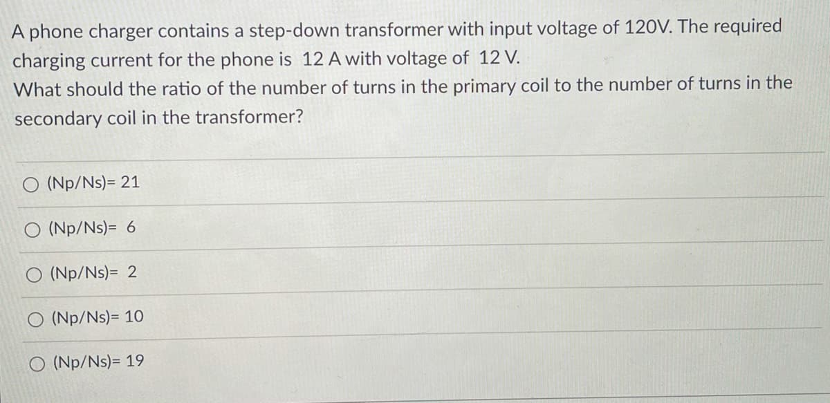 A phone charger contains a step-down transformer with input voltage of 120V. The required
charging current for the phone is 12 A with voltage of 12 V.
What should the ratio of the number of turns in the primary coil to the number of turns in the
secondary coil in the transformer?
O (Np/Ns)= 21
O (Np/Ns)= 6
O (Np/Ns)= 2
O (Np/Ns)= 10
O (Np/Ns)= 19
