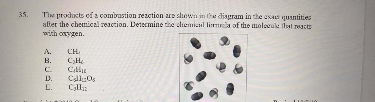 The products of a combustion reaction are shown in the diagram in the exact quantities
after the chemical reaction. Determine the chemical formula of the molecule that reacts
with oxygen.
35.
CH4
C,H6
C4H10
CH12O6
C;H12
А.
В.
С.
D.
Е.
110(710
