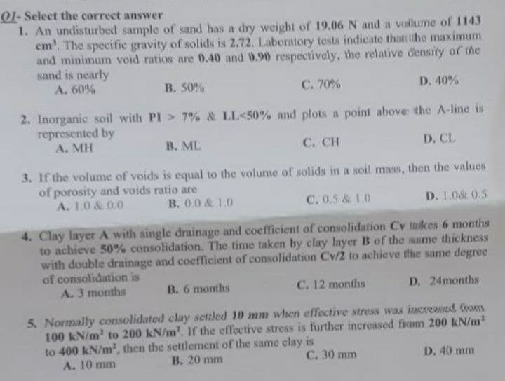 01- Select the correct answer
1. An undisturbed sample of sand has a dry weight of 19.06 N and a voilume of 1143
em', The specific gravity of solids is 2.72. Laboratory tests indicate that the maximum
and minimum void ratios are 0.40 and 0.90 respectively, the relative density of the
sand is nearly
A. 60%
B. 50%
C. 70%
D. 40%
2. Inorganic soil with PI > 7% & LL<50% and plots a point above the A-line is
represented by
A. MH
B. ML
C. CH
D. CL
3. If the volume of voids is equal to the volume of solids in a soil mass, then the values
of porosity and voids ratio are
A. 1.0 & 0.0
C. 0.5 & 1.0
D. 1.0& 0.5
B. 0.0 & 1.0
4. Clay layer A with single drainage and coefficient of consolidation Cv takes 6 months
to achieve 50% consolidation. The time taken by clay layer B of the same thickness
with double drainage and coefficient of consolidation Cv/2 to achieve the same degree
of consolidation is
A. 3 months
B. 6 months
C. 12 months
D. 24months
5. Normally consolidated clay settled 10 mm when effective stress was incremed vom
100 kN/m' to 200 kN/m'. If the effective stress is further increased fiomm 200 kN/m
to 400 kN/m2, then the settlement of the same clay is
A. 10 mm
B. 20 mm
C. 30 mm
D. 40 mm
