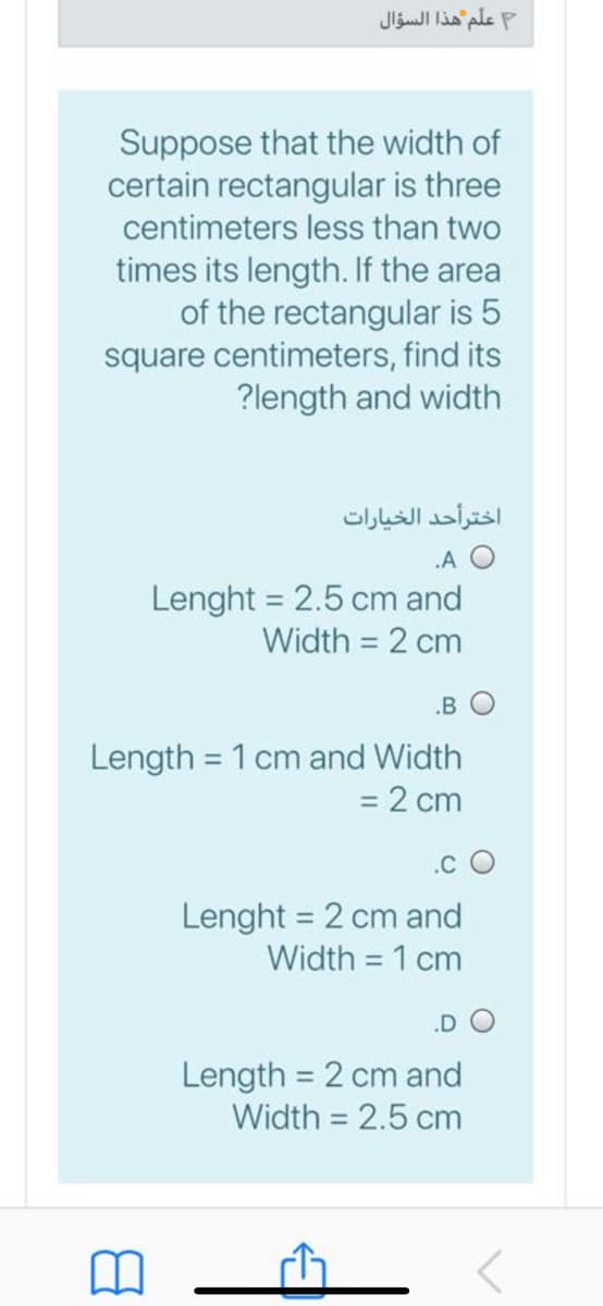 علم هذا السؤال
Suppose that the width of
certain rectangular is three
centimeters less than two
times its length. If the area
of the rectangular is 5
square centimeters, find its
?length and width
اخترأحد الخيارات
.A O
Lenght = 2.5 cm and
Width = 2 cm
.B O
Length = 1 cm and Width
= 2 cm
.c O
Lenght = 2 cm and
Width = 1 cm
Length = 2 cm and
Width = 2.5 cm
