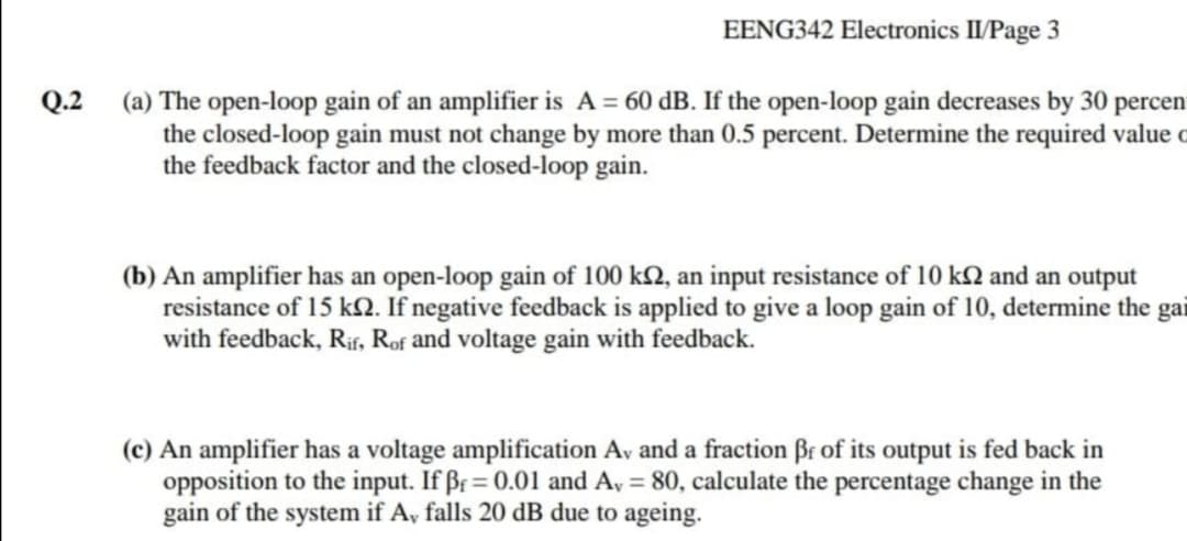 EENG342 Electronics II/Page 3
Q.2
(a) The open-loop gain of an amplifier is A = 60 dB. If the open-loop gain decreases by 30 percen
the closed-loop gain must not change by more than 0.5 percent. Determine the required value o
the feedback factor and the closed-loop gain.
(b) An amplifier has an open-loop gain of 100 k2, an input resistance of 10 kN and an output
resistance of 15 kN. If negative feedback is applied to give a loop gain of 10, determine the gai
with feedback, Rif, Rof and voltage gain with feedback.
(c) An amplifier has a voltage amplification Av and a fraction Br of its output is fed back in
opposition to the input. If Br= 0.01 and A, = 80, calculate the percentage change in the
gain of the system if A, falls 20 dB due to ageing.
