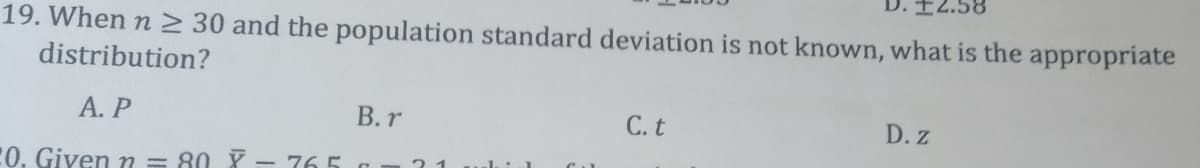 19. When n > 30 and the population standard deviation is not known, what is the appropriate
distribution?
А. Р
В.r
С.t
D. Z
21
:0. Given m = 80 Y - 765 a
