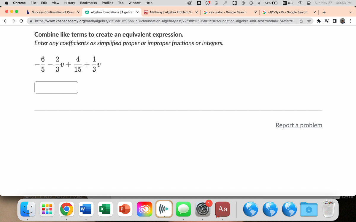 Chrome File Edit View History Bookmarks Profiles Tab Window
b Success Confirmation of Quest x
6
5
Mathway | Algebra Problem Sol x G calculator - Google Search x G-1/2-3y+10 - Google Search
https://www.khanacademy.org/math/algebra/x2f8bb11595b61c86:foundation-algebra/test/x2f8bb11595b61c86:foundation-algebra-unit-test?modal=1&referre...
Combine like terms to create an equivalent expression.
Enter any coefficients as simplified proper or improper fractions or integers.
2
4 1
-v + +-v
3
15 3
2022-11....11.13 PM 2022-11...2.36 PM 20
Algebra foundations | Algebra 1 x
O
W
Help
X
P
&
((( ►
S
14%
Aa
US U.S.
Sun Nov 27 1:09:53 PM
X
Report a problem
+
=S
1.9.07 PM