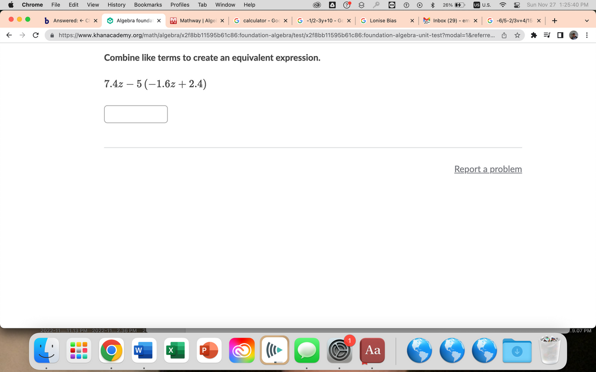 Chrome File Edit View History Bookmarks Profiles Tab Window Help
b Answered: ← Ch x
Combine like terms to create an equivalent expression.
7.4z - 5 (-1.6z+ 2.4)
2022-11....11.13 PM 2022-11...2.36 PM 2
Algebra foundat X M Mathway | Algek X G calculator - Goo X G -1/2-3y+10 - Go X GLonise Bias X 20+
https://www.khanacademy.org/math/algebra/x2f8bb11595b61c86:foundation-algebra/test/x2f8bb11595b61c86:foundation-algebra-unit-test?modal=1&referre...
O
W
X
P
2
((( ►
∞
S
4
Aa
26%
US U.S.
Inbox (29) - em x| G -6/5-2/3v+4/15 x | +
=S
Sun Nov 27 1:25:40 PM
Report a problem
1.9.07 PM