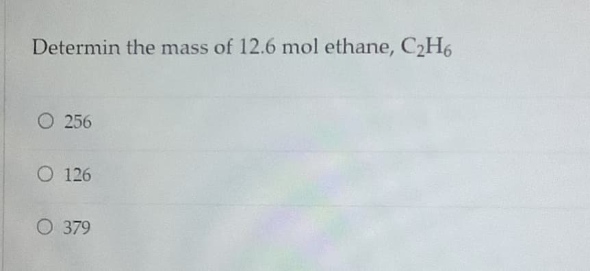 Determin the mass of 12.6 mol ethane, C2H6
256
O 126
O 379
