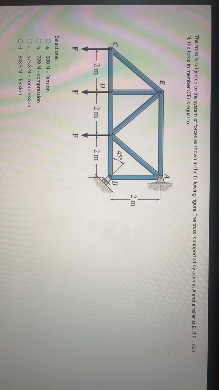 The truss is subjected to the system of forces as shown in the following figure. The truss is supported by a pin at A and a roller at B. If F = 600
N, the force in member (CE) is equal to.
E
2m
45%
2 m
D
2 m
F
F
Select one:
O a. 600 N Tension
O b. 729 N-compression
O c.
573.8 N-compression
O d. 848.5 N Tension
F
2 m
B