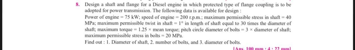 8. Design a shaft and flange for a Diesel engine in which protected type of flange coupling is to be
adopted for power transmission. The following data is available for design :
Power of engine = 75 kW; speed of engine = 200 r.p.m.; maximum permissible stress in shaft = 40
MPa; maximum permissible twist in shaft = 1° in length of shaft equal to 30 times the diameter of
shaft; maximum torque = 1.25 x mean torque; pitch circle diameter of bolts = 3 x diameter of shaft;
maximum permissible stress in bolts = 20 MPa.
Find out: 1. Diameter of shaft, 2. number of bolts, and 3. diameter of bolts.
Ans. 100 mm: 4: 22 mml