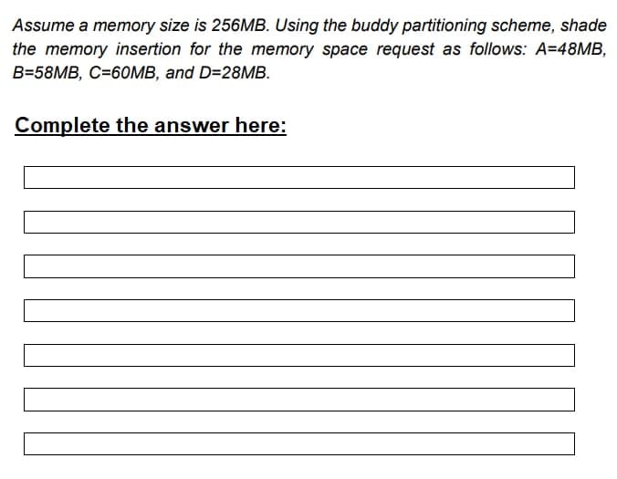 Assume a memory size is 256MB. Using the buddy partitioning scheme, shade
the memory insertion for the memory space request as follows: A=48MB,
B=58MB, C=60MB, and D=28MB.
Complete the answer here: