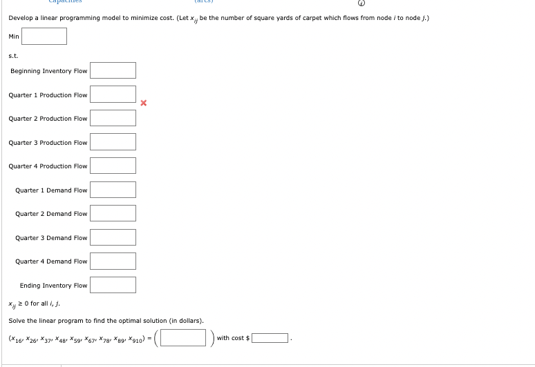 Develop a linear programming model to minimize cost. (Let x,, be the number of square yards of carpet which flows from node/ to node j.)
Min
s.t.
Beginning Inventory Flow
Quarter 1 Production Flow
Quarter 2 Production Flow
Quarter 3 Production Flow
Quarter 4 Production Flow
Quarter 1 Demand Flow
Quarter 2 Demand Flow
Quarter 3 Demand Flow
Quarter 4 Demand Flow
Ending Inventory Flow
xij≥0 for all i, j.
Solve the linear program to find the optimal solution (in dollars).
(X16X261 X371 X48X591 X671 X781 X89X910) =
with cost $