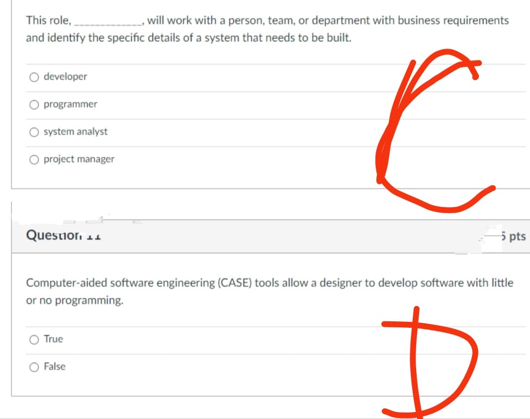 This role,
and identify the specific details of a system that needs to be built.
O developer
O programmer
O system analyst
O project manager
Question 11
True
will work with a person, team, or department with business requirements
O False
с
Computer-aided software engineering (CASE) tools allow a designer to develop software with little
or no programming.
D
5 pts