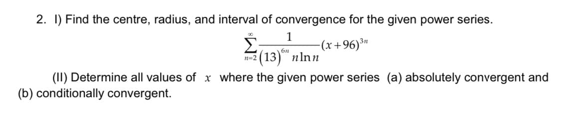 2. I) Find the centre, radius, and interval of convergence for the given power series.
Σ
Е (13)" nlnn
1
-(x+96)³"
3n
n=2
(II) Determine all values of x where the given power series (a) absolutely convergent and
(b) conditionally convergent.
