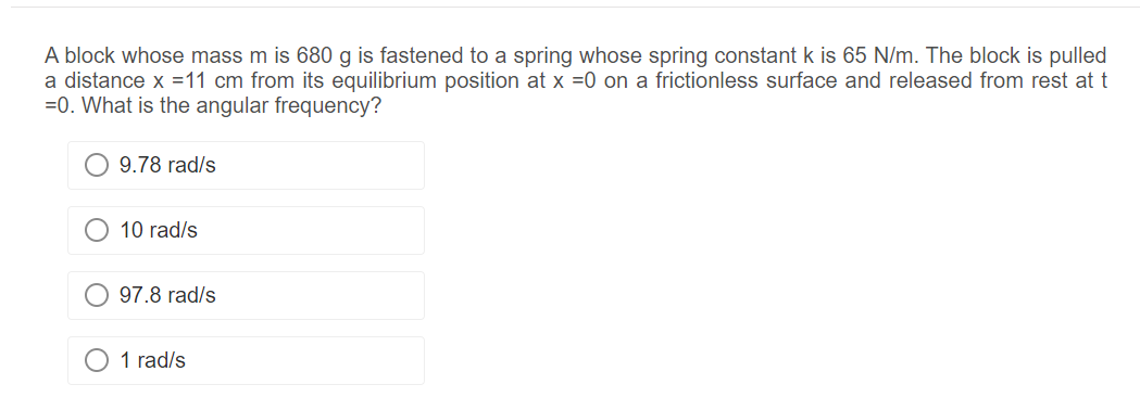 A block whose mass m is 680 g is fastened to a spring whose spring constant k is 65 N/m. The block is pulled
a distance x = 11 cm from its equilibrium position at x =0 on a frictionless surface and released from rest at t
=0. What is the angular frequency?
9.78 rad/s
10 rad/s
97.8 rad/s
1 rad/s