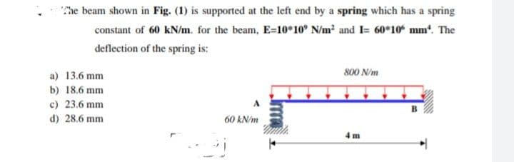 The beam shown in Fig. (1) is supported at the left end by a spring which has a spring
constant of 60 kN/m. for the beam, E-10*10' N/m² and I= 60*10* mm*. The
deflection of the spring is:
800 N/m
a) 13.6 mm
b) 18.6 mm
c) 23.6 mm
d) 28.6 mm
60 kN/m
4m