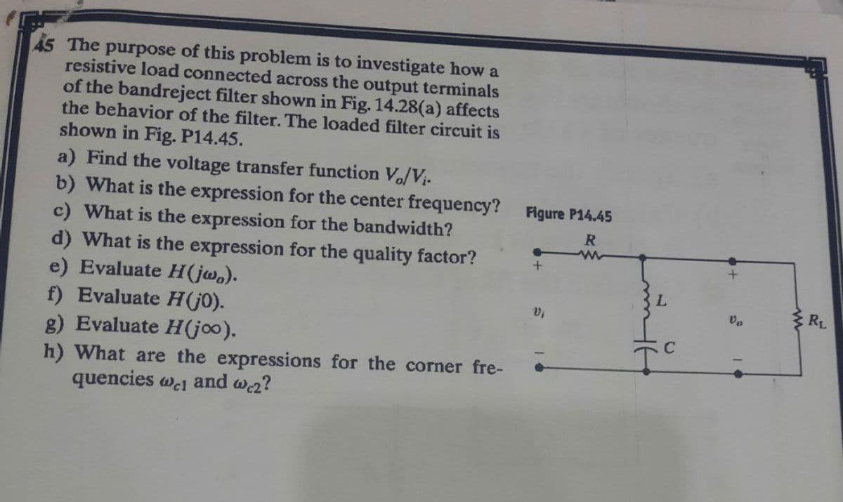 45 The purpose of this problem is to investigate how a
resistive load connected across the output terminals
of the bandreject filter shown in Fig. 14.28(a) affects
the behavior of the filter. The loaded filter circuit is
shown in Fig. P14.45.
a) Find the voltage transfer function V./V₁.
b) What is the expression for the center frequency?
c) What is the expression for the bandwidth?
d) What is the expression for the quality factor?
e) Evaluate H(jw).
Vi
f) Evaluate H (jo).
g) Evaluate H(joo).
h) What are the expressions for the corner fre-
quencies wc and we2?
Figure P14.45
R
+
L
C
Vo
RL