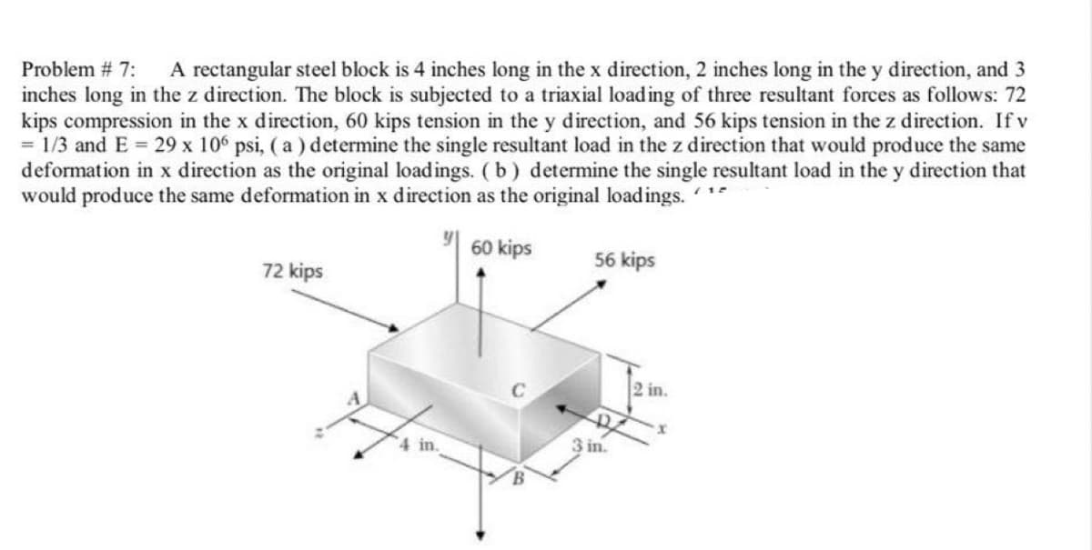 A rectangular steel block is 4 inches long in the x direction, 2 inches long in the y direction, and 3
inches long in the z direction. The block is subjected to a triaxial loading of three resultant forces as follows: 72
kips compression in the x direction, 60 kips tension in the y direction, and 56 kips tension in the z direction. If v
= 1/3 and E = 29 x 10° psi, ( a ) determine the single resultant load in the z direction that would produce the same
deformation in x direction as the original loadings. (b) determine the single resultant load in the y direction that
would produce the same deformation in x direction as the original loadings. *
Problem # 7:
60 kips
56 kips
72 kips
2 in.
4 in.
3 in.
