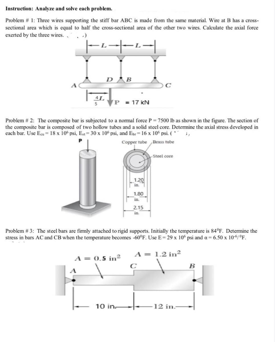 Instruction: Analyze and solve each problem.
Problem # 1: Three wires supporting the stiff bar ABC is made from the same material. Wire at B has a cross-
sectional area which is equal to half the cross-sectional area of the other two wires. Calculate the axial force
exerted by the three wires.
L.
D B
A
5
P = 17 kN
Problem # 2: The composite bar is subjected to a normal force P = 7500 lb as shown in the figure. The section of
the composite bar is composed of two hollow tubes and a solid steel core. Determine the axial stress developed in
each bar. Use Ecu= 18 x 106 psi, Est= 30 x 106 psi, and Ebr= 16 x 106 psi. ('
Copper tube Brass tube
Steel core
1.20
in.
1.80
in
2.15
in
Problem # 3: The steel bars are firmly attached to rigid supports. Initially the temperature is 84°F. Determine the
stress in bars AC and CB when the temperature becomes -60°F. Use E= 29 x 106 psi and a = 6.50 x 10-6/°F.
A = 1.2 in²
A = 0.5 in²
C
B
A
10 in-
12 in:
