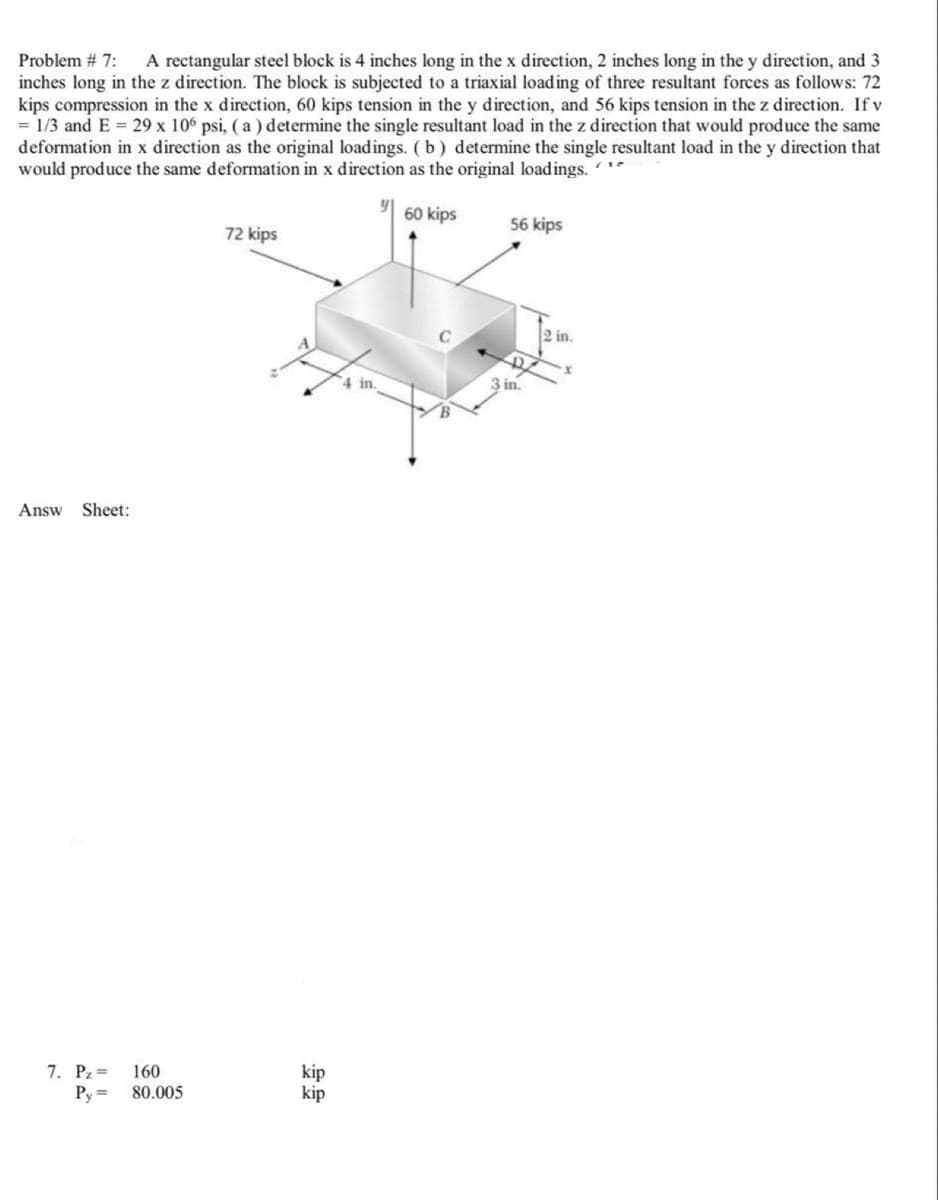 Problem # 7:
A rectangular steel block is 4 inches long in the x direction, 2 inches long in the y direction, and 3
inches long in the z direction. The block is subjected to a triaxial load ing of three resultant forces as follows: 72
kips compression in the x direction, 60 kips tension in the y direction, and 56 kips tension in the z direction. If v
= 1/3 and E 29 x 106 psi, ( a ) determine the single resultant load in the z direction that would produce the same
deformation in x direction as the original loadings. (b) determine the single resultant load in the y direction that
would produce the same deformation in x direction as the original load ings. *
60 kips
56 kips
72 kips
2 in.
3 in.
Answ
Sheet:
7. Pz=
Py =
kip
kip
160
80.005
