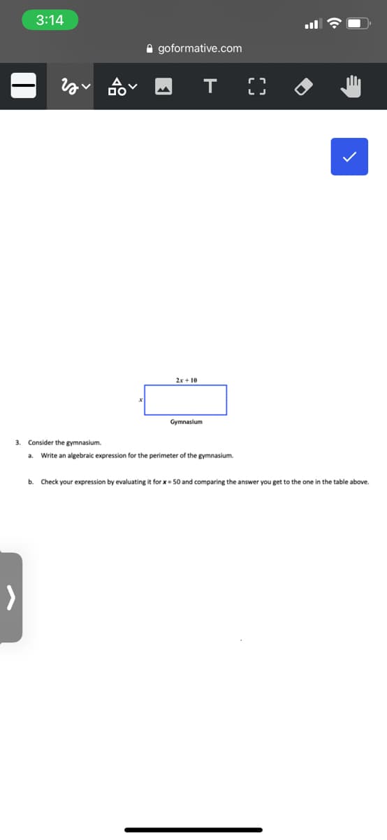 3:14
A goformative.com
т
2x + 10
Gymnasium
3. Consider the gymnasium.
a. Write an algebraic expression for the perimeter of the gymnasium.
b.
Check your expression by evaluating it for x = 50 and comparing the answer you get to the one in the table above.
