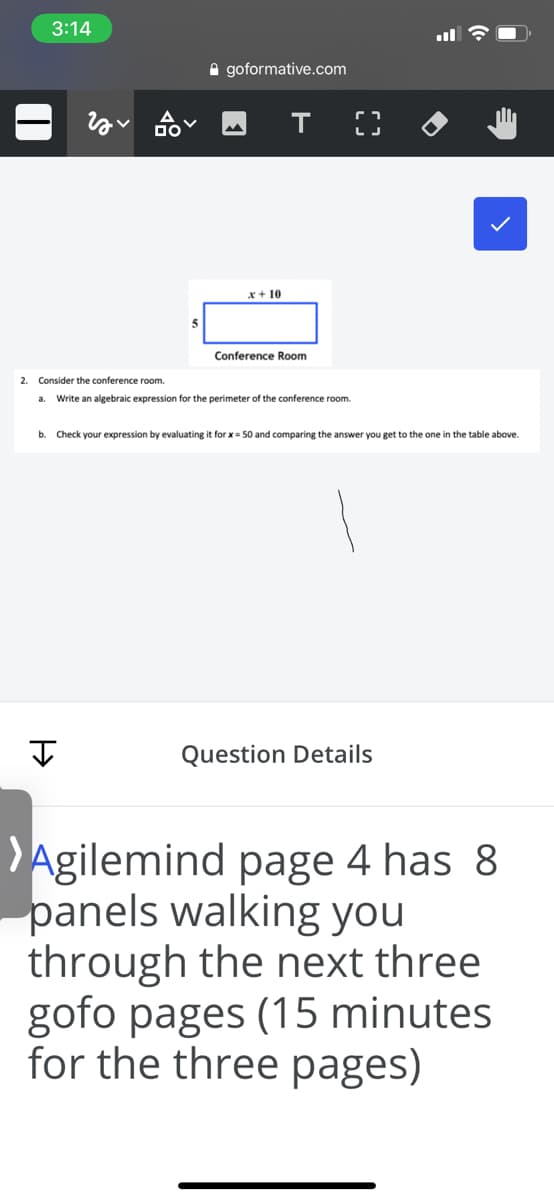 3:14
A goformative.com
т
x + 10
Conference Room
2. Consider the conference room.
a. Write an algebraic expression for the perimeter of the conference room.
b. Check your expression by evaluating it for x= 50 and comparing the answer you get to the one in the table above.
I
Question Details
Agilemind page 4 has 8
panels walking you
through the next three
gofo pages (15 minutes
for the three pages)
