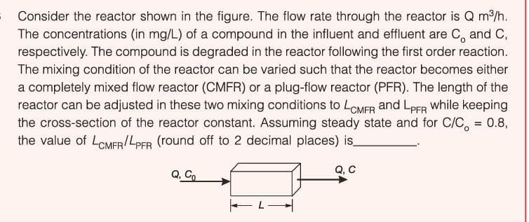 Consider the reactor shown in the figure. The flow rate through the reactor is Q m/h.
The concentrations (in mg/L) of a compound in the influent and effluent are C, and C,
respectively. The compound is degraded in the reactor following the first order reaction.
The mixing condition of the reactor can be varied such that the reactor becomes either
a completely mixed flow reactor (CMFR) or a plug-flow reactor (PFR). The length of the
reactor can be adjusted in these two mixing conditions to LCMFR and LPER while keeping
the cross-section of the reactor constant. Assuming steady state and for C/C, = 0.8,
the value of LoMER/LPER (round off to 2 decimal places) is_
Q, C
Co
