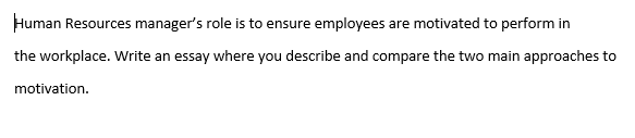 Human Resources manager's role is to ensure employees are motivated to perform in
the workplace. Write an essay where you describe and compare the two main approaches to
motivation.
