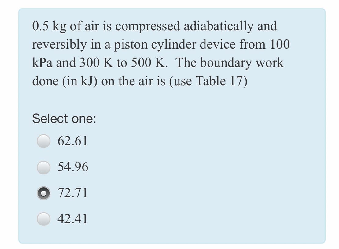 0.5 kg of air is compressed adiabatically and
reversibly in a piston cylinder device from 100
kPa and 300 K to 500 K. The boundary work
done (in kJ) on the air is (use Table 17)
Select one:
62.61
54.96
O 72.71
42.41
