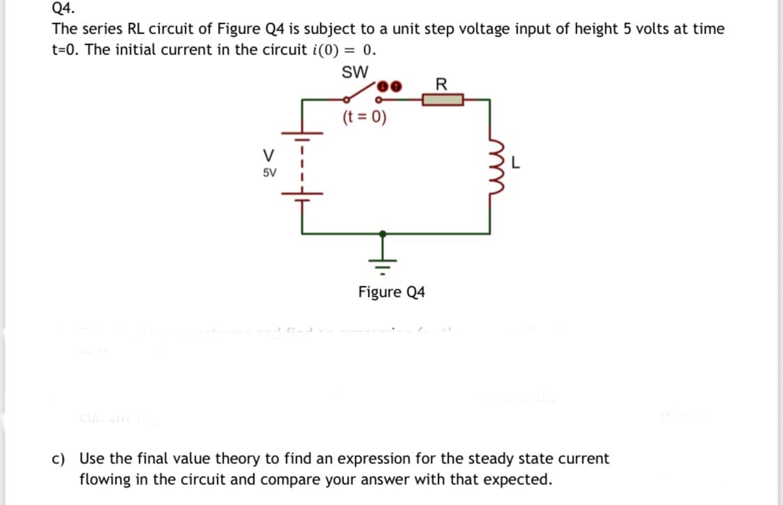 Q4.
The series RL circuit of Figure Q4 is subject to a unit step voltage input of height 5 volts at time
t=0. The initial current in the circuit i(0) = 0.
SW
R
(t = 0)
V
5V
Figure Q4
curen
c) Use the final value theory to find an expression for the steady state current
flowing in the circuit and compare your answer with that expected.
