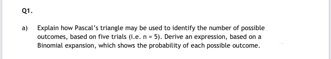 Q1.
Explain how Pascal's triangle may be used to identify the number of possible
outcomes, based on five trials (i.e. n = 5). Derive an expression, based on a
Binomial expansion, which shows the probability of each possible outcome.
a)
