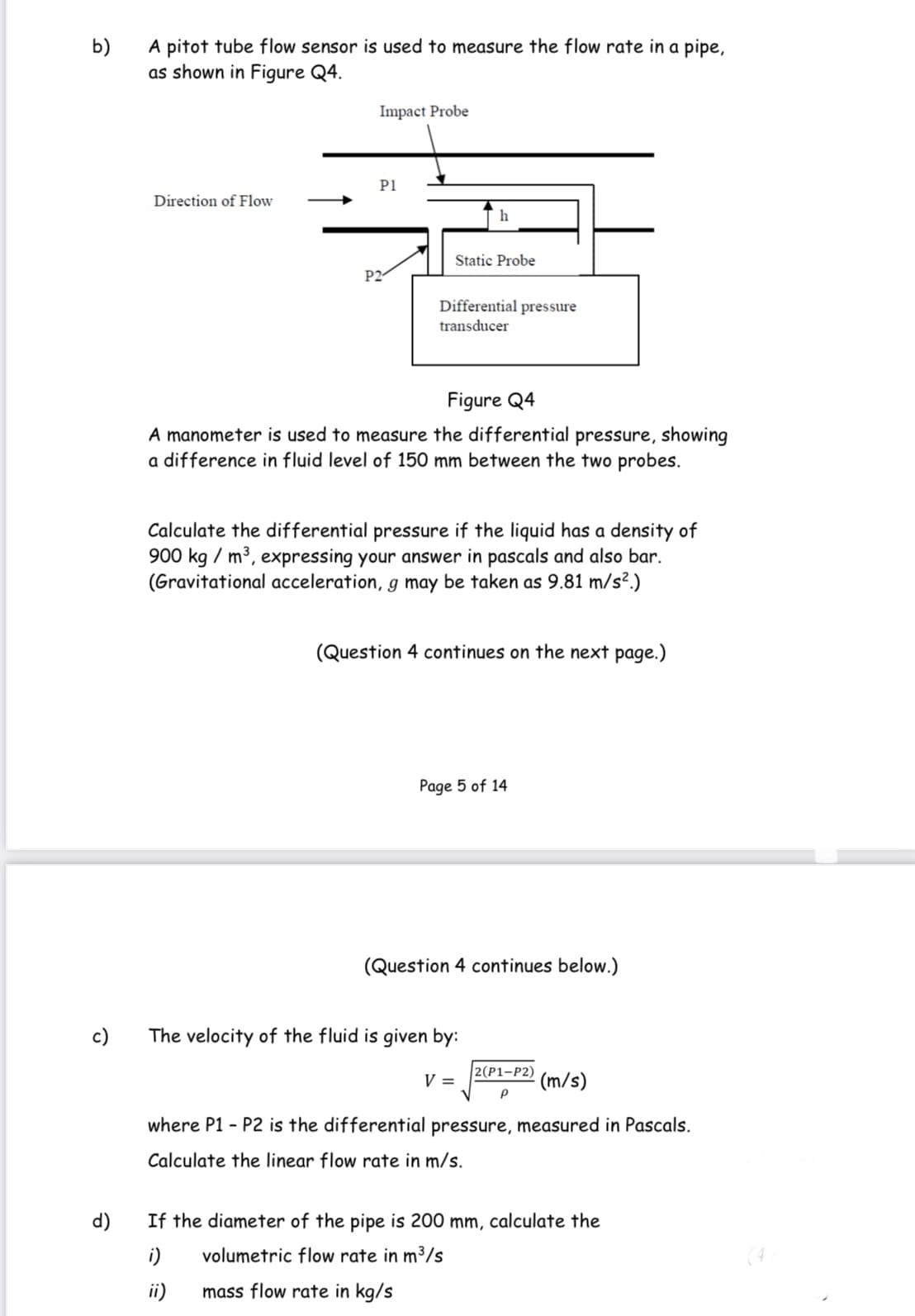 b)
A pitot tube flow sensor is used to measure the flow rate in a pipe,
as shown in Figure Q4.
Impact Probe
P1
Direction of Flow
Static Probe
P2
Differential pressure
transducer
Figure Q4
A manometer is used to measure the differential pressure, showing
a difference in fluid level of 150 mm between the two probes.
Calculate the differential pressure if the liquid has a density of
900 kg / m3, expressing your answer in pascals and also bar.
(Gravitational acceleration, g may be taken as 9.81 m/s².)
(Question 4 continues on the next page.)
Page 5 of 14
(Question 4 continues below.)
c)
The velocity of the fluid is given by:
2(P1-P2)
V =
(m/s)
where P1 - P2 is the differential pressure, measured in Pascals.
Calculate the linear flow rate in m/s.
d)
If the diameter of the pipe is 200 mm, calculate the
i)
volumetric flow rate in m3/s
ii)
mass flow rate in kg/s
