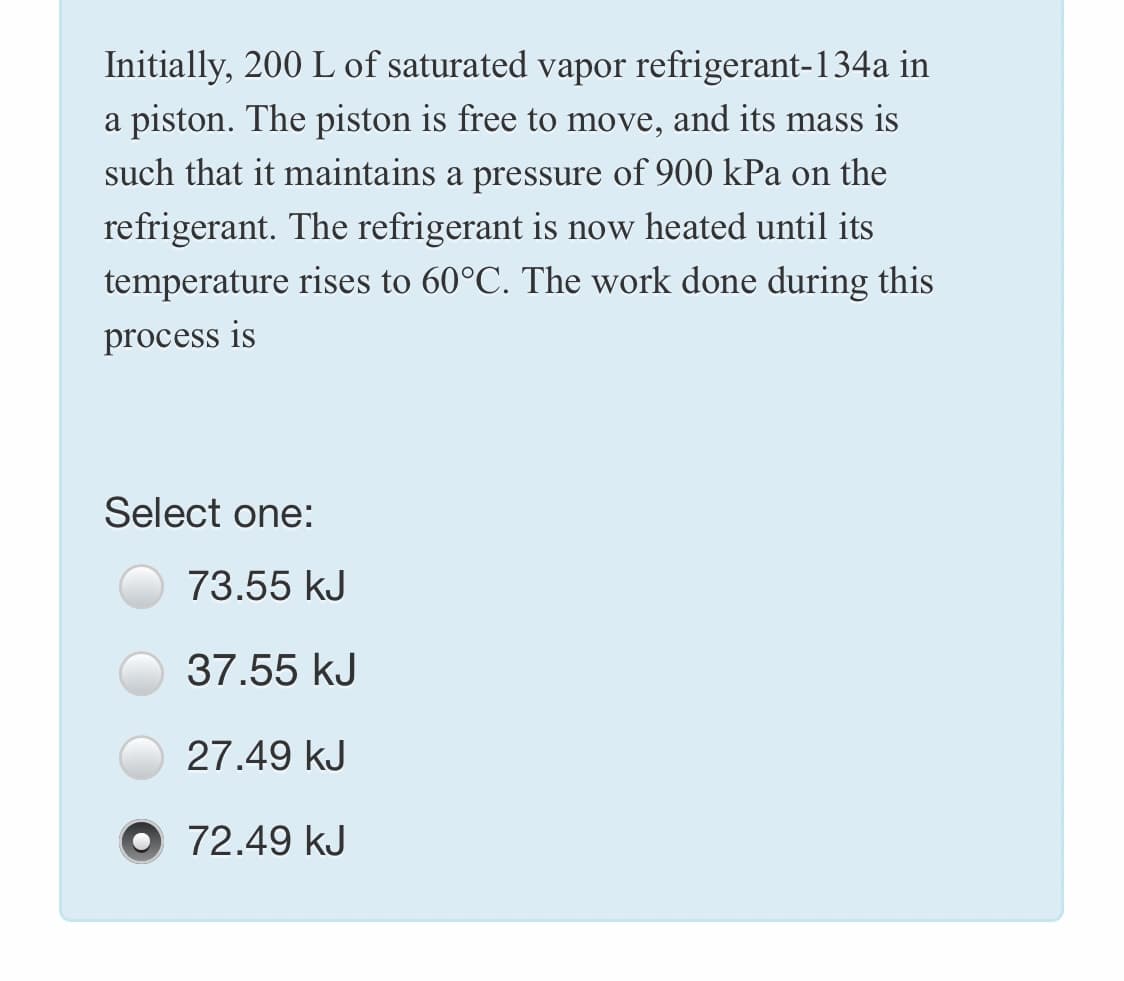 Initially, 200 L of saturated vapor refrigerant-134a in
a piston. The piston is free to move, and its mass is
such that it maintains a pressure of 900 kPa on the
refrigerant. The refrigerant is now heated until its
temperature rises to 60°C. The work done during this
process is
Select one:
73.55 kJ
37.55 kJ
27.49 kJ
O 72.49 kJ
