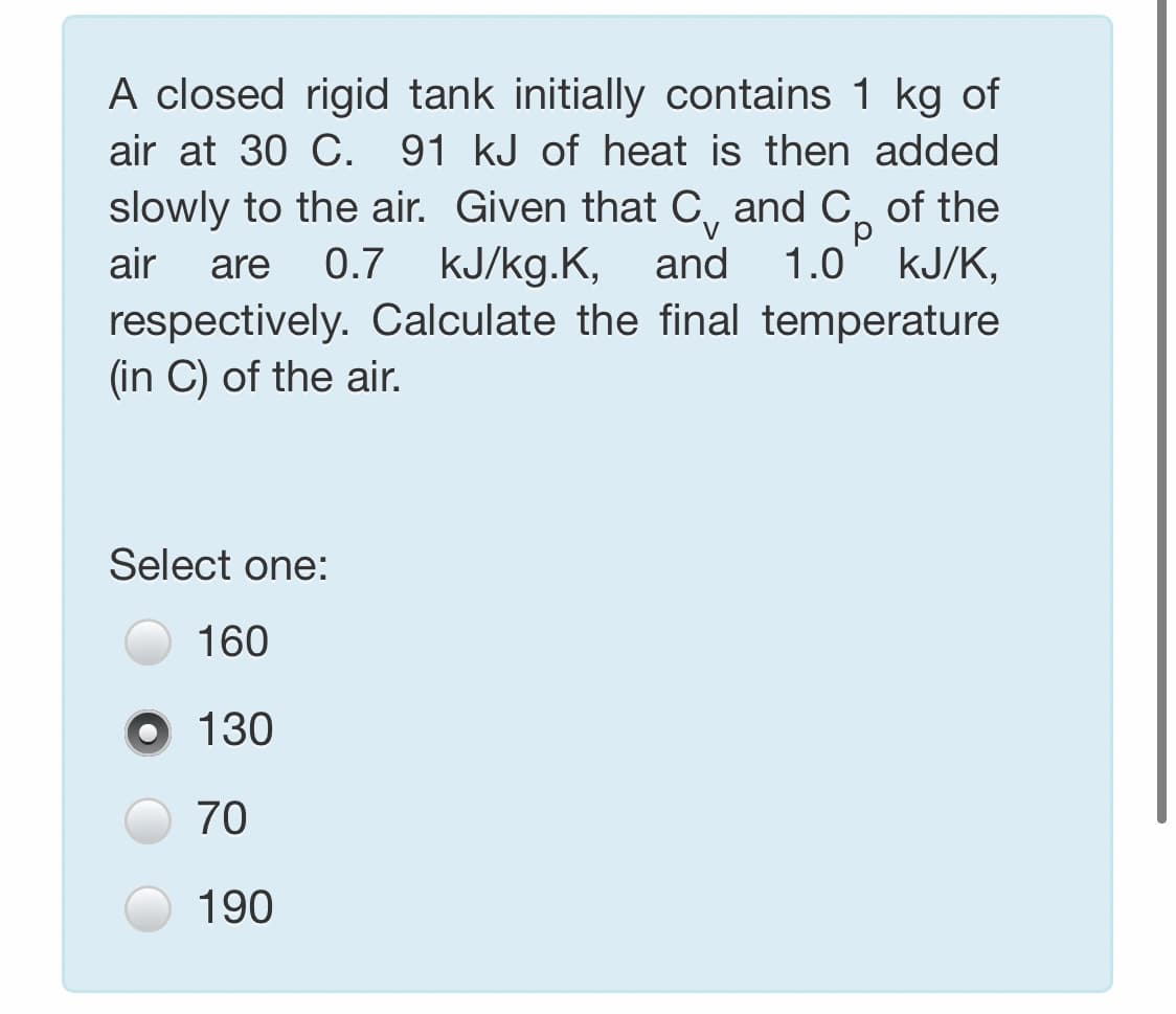 A closed rigid tank initially contains 1 kg of
air at 30 C. 91 kJ of heat is then added
slowly to the air. Given that C, and C of the
0.7 kJ/kg.K, and
respectively. Calculate the final temperature
d.
1.0 kJ/K,
air
are
(in C) of the air.
Select one:
160
O 130
70
190
