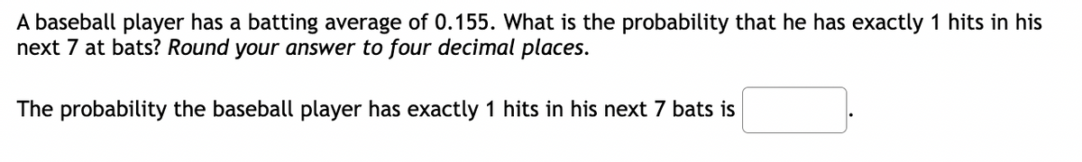 A baseball player has a batting average of 0.155. What is the probability that he has exactly 1 hits in his
next 7 at bats? Round your answer to four decimal places.
The probability the baseball player has exactly 1 hits in his next 7 bats is