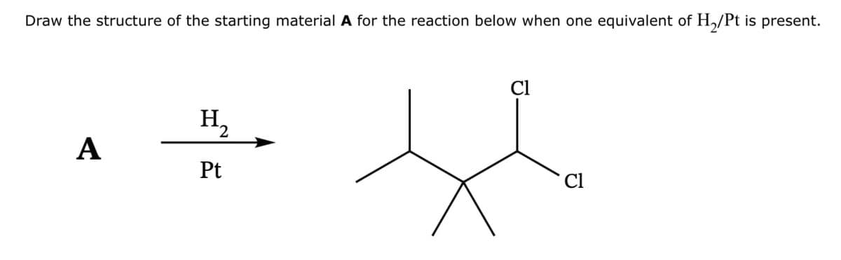 Draw the structure of the starting material A for the reaction below when one equivalent of H2/Pt is present.
H₂
A
Pt
Cl
Cl