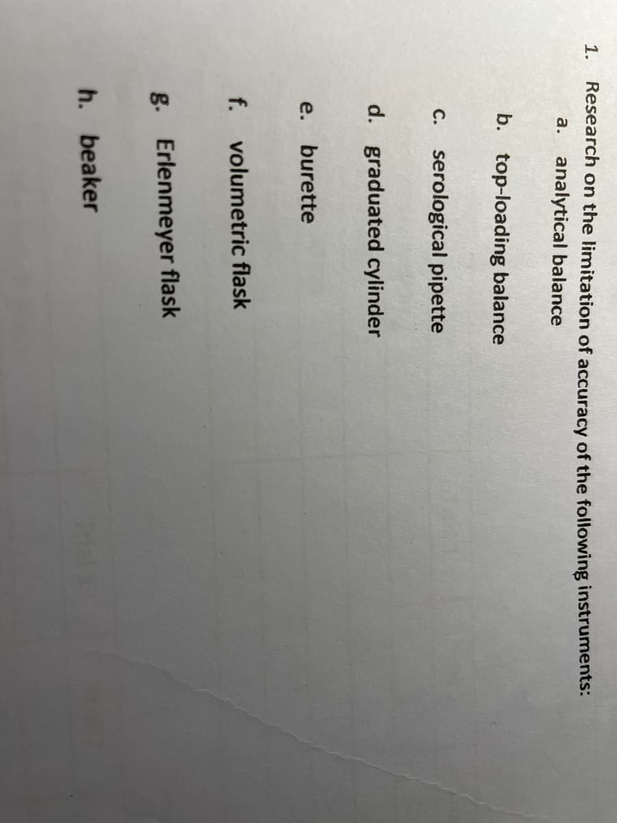 1.
Research on the limitation of accuracy of the following instruments:
a. analytical balance
b. top-loading balance
C. serological pipette
d. graduated cylinder
e.
burette
f. volumetric flask
g. Erlenmeyer flask
h. beaker