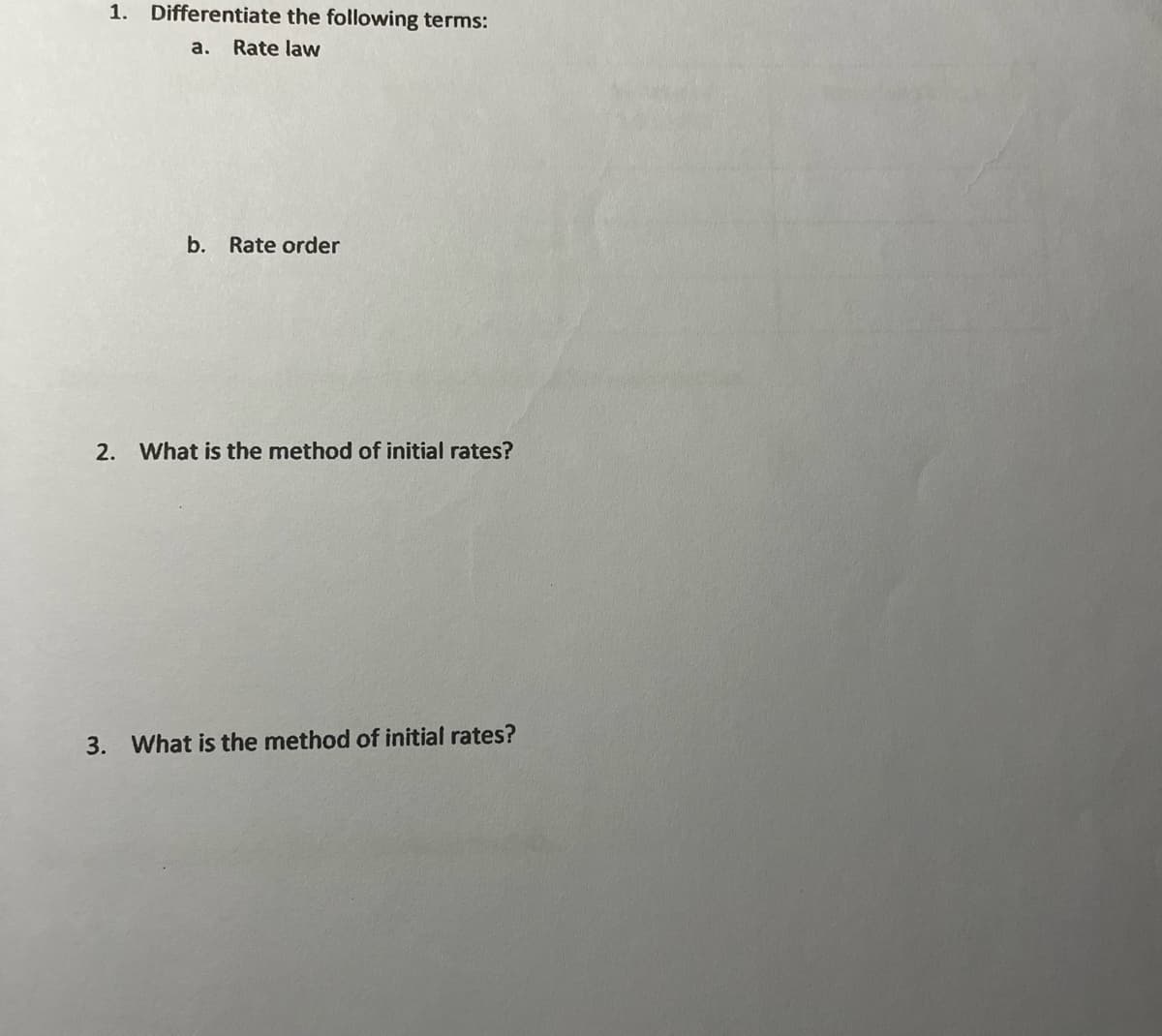 1. Differentiate the following terms:
a. Rate law
b. Rate order
2. What is the method of initial rates?
3. What is the method of initial rates?