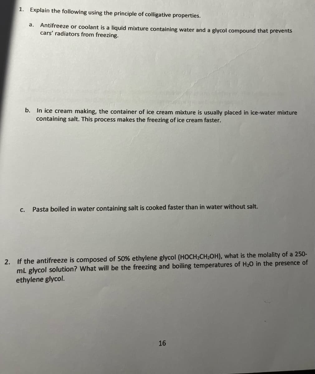 1. Explain the following using the principle of colligative properties.
a. Antifreeze or coolant is a liquid mixture containing water and a glycol compound that prevents
cars' radiators from freezing.
b. In ice cream making, the container of ice cream mixture is usually placed in ice-water mixture
containing salt. This process makes the freezing of ice cream faster.
c. Pasta boiled in water containing salt is cooked faster than in water without salt.
2. If the antifreeze is composed of 50% ethylene glycol (HOCH₂CH₂OH), what is the molality of a 250-
mL glycol solution? What will be the freezing and boiling temperatures of H₂O in the presence of
ethylene glycol.
16