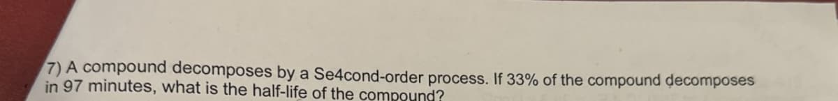 7) A compound decomposes by a Se4cond-order process. If 33% of the compound decomposes
in 97 minutes, what is the half-life of the compound?