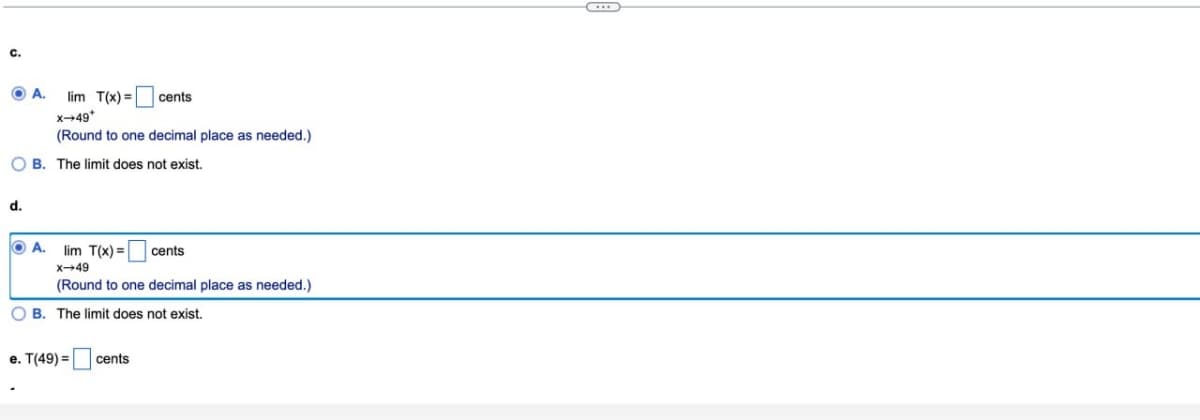 C.
A.
lim T(x)=
cents
d.
X-49*
(Round to one decimal place as needed.)
B. The limit does not exist.
A. lim T(x)= cents
x-49
(Round to one decimal place as needed.)
B. The limit does not exist.
e. T(49)=
cents