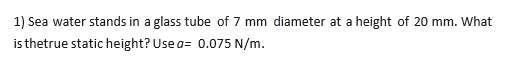 1) Sea water stands in a glass tube of 7 mm diameter at a height of 20 mm. What
is thetrue static height? Use a= 0.075 N/m.
