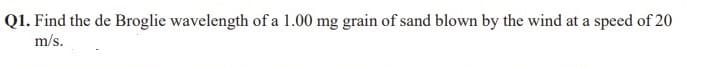 Q1. Find the de Broglie wavelength of a 1.00 mg grain of sand blown by the wind at a speed of 20
m/s.