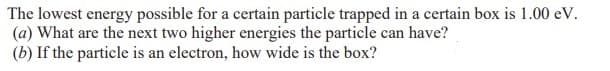 The lowest energy possible for a certain particle trapped in a certain box is 1.00 eV.
(a) What are the next two higher energies the particle can have?
(b) If the particle is an electron, how wide is the box?