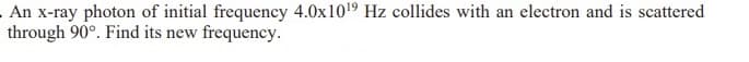 - An x-ray photon of initial frequency 4.0x10¹9 Hz collides with an electron and is scattered
through 90°. Find its new frequency.