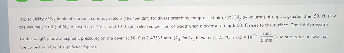 The solubility of N₂ in blood can be a serious problem (the "bends") for divers breathing compressed air (78% N₂ by volume) at depths greater than 50. ft. Find
the volume (in mL) of N₂, measured at 25 °C and 1.00 atm, released per liter of blood when a diver at a depth 50. ft rises to the surface. The total pressure
mol
L'atm
-4
(water weight plus atmospheric pressure) on the diver at 50. ft is 2.47535 atm. (k for N₂ in water at 25 °C is 6.5 × 10
the correct number of significant figures.
.) Be sure your answer has