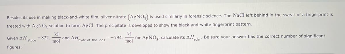 Besides its use in making black-and-white film, silver nitrate (AgNO3) is used similarly in forensic science. The NaCl left behind in the sweat of a fingerprint is
treated with AgNO3 solution to form AgCl. The precipitate is developed to show the black-and-white fingerprint pattern.
kJ
mol
Given ΔΗ...
figures.
lattice
-822.
and AHhydr of the ions
kJ
mol
=-794. for AgNO3, calculate its AH
soln
Be sure your answer has the correct number of significant