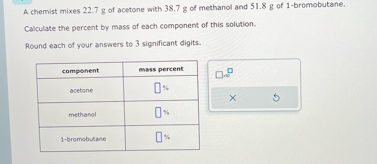 A chemist mixes 22.7 g of acetone with 38.7 g of methanol and 51.8 g of 1-bromobutane.
Calculate the percent by mass of each component of this solution.
Round each of your answers to 3 significant digits.
component
acetone
methanol
1-bromobutane
mass percent
п%
%
0%
X