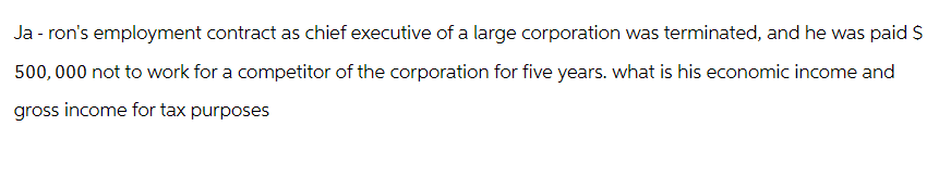 Ja - ron's employment contract as chief executive of a large corporation was terminated, and he was paid $
500, 000 not to work for a competitor of the corporation for five years. what is his economic income and
gross income for tax purposes